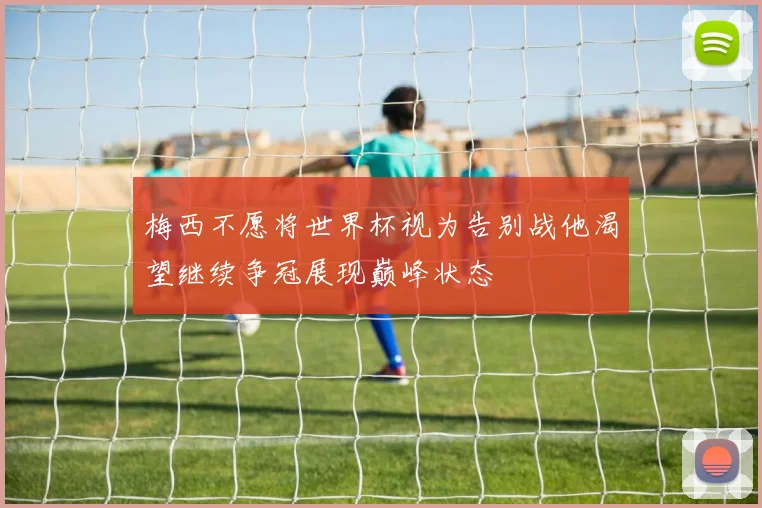 梅西不愿将世界杯视为告别战他渴望继续争冠展现巅峰状态