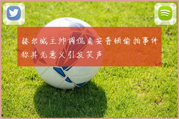 赫尔城主帅调侃南安普顿偷拍事件称其无意义引发笑声