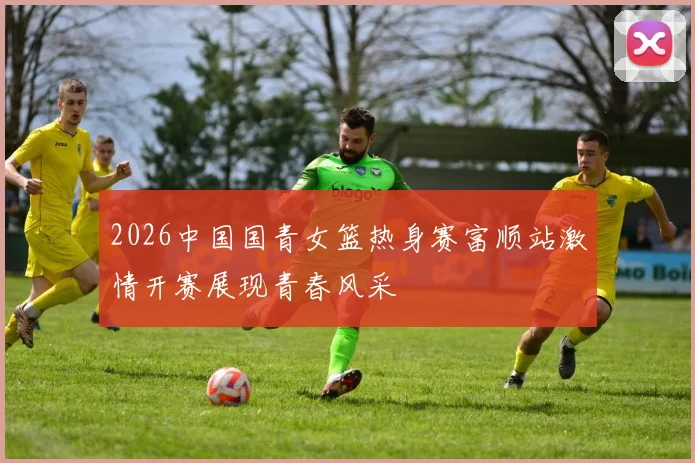 2026中国国青女篮热身赛富顺站激情开赛展现青春风采