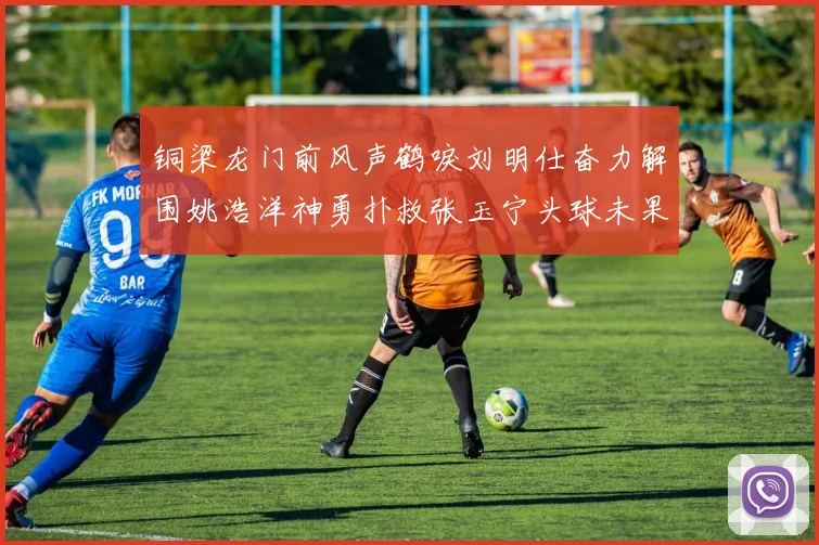 铜梁龙门前风声鹤唳刘明仕奋力解围姚浩洋神勇扑救张玉宁头球未果