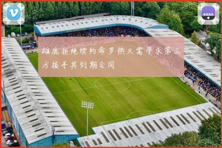 雄鹿拒绝续约希罗热火需寻求第三方接手其到期合同