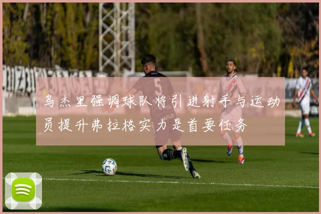 乌杰里强调球队将引进射手与运动员提升弗拉格实力是首要任务