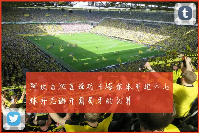 阿坎吉坦言面对卡塔尔本可进六七球并无避开葡萄牙的打算