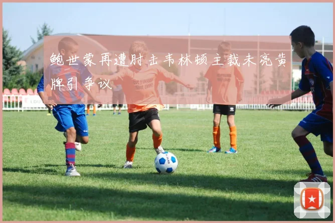 鲍世蒙再遭肘击韦林顿主裁未亮黄牌引争议