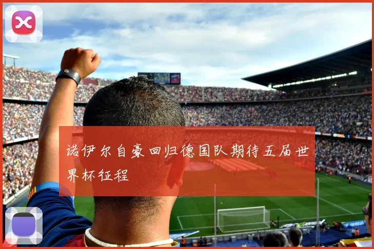 诺伊尔自豪回归德国队期待五届世界杯征程