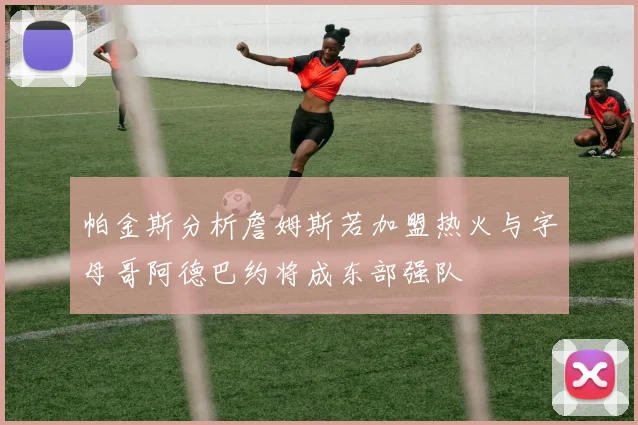 帕金斯分析詹姆斯若加盟热火与字母哥阿德巴约将成东部强队