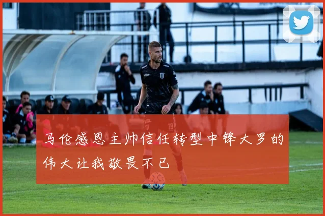 马伦感恩主帅信任转型中锋大罗的伟大让我敬畏不已
